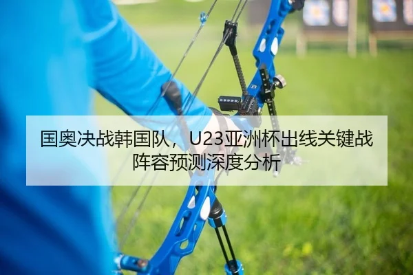 国奥决战韩国队，U23亚洲杯出线关键战阵容预测深度分析
